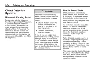 Black plate (34,1)Buick Enclave Owner Manual - 2011
9-34 Driving and Operating
Object Detection
Systems
Ultrasonic Parking Assist
For vehicles with the Ultrasonic
Rear Parking Assist (URPA) system,
it operates at speeds less than
8 km/h (5 mph), and assists the
driver with parking and avoiding
objects while in R (Reverse). The
sensors on the rear bumper are
used to detect the distance to an
object up to 2.5 m (8 ft) behind the
vehicle, and at least 25.4 cm (10 in)
off the ground.
{ WARNING
The Ultrasonic Rear Parking
Assist (URPA) system does not
replace driver vision. It cannot
detect:
. Objects that are below the
bumper, underneath the
vehicle, or too close or far
from the vehicle.
. Children, pedestrians,
bicyclists, or pets.
If you do not use proper care
before and while backing, vehicle
damage, injury, or death could
occur. Even with URPA, always
check behind the vehicle before
backing up. While backing, be
sure to look for objects and check
the vehicle's mirrors.
How the System Works
URPA comes on automatically
when the shift lever is moved into
R (Reverse). A single tone sounds
to indicate the system is working.
URPA operates only at speeds less
than 8 km/h (5 mph).
An obstacle is indicated by audible
beeps. The interval between the
beeps becomes shorter as the
vehicle gets closer to the obstacle.
When the distance is less than
30 cm (12 in) the beeps are
continuous.
To be detected, objects must be at
least 25.4 cm (10 in) off the ground
and below liftgate level. Objects
must also be within 2.5 m (8 ft) from
the rear bumper. This distance may
be less during warmer or humid
weather.
The system can be disabled through
the Driver Information Center (DIC).
See “Park Assist” under Vehicle
Personalization on page 5‑39 for
more information.
 