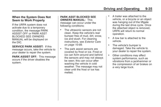 Black plate (35,1)Buick Enclave Owner Manual - 2011
Driving and Operating 9-35
When the System Does Not
Seem to Work Properly
If the URPA system does not
activate due to a temporary
condition, the message PARK
ASSIST OFF or PARK ASST
BLOCKED SEE OWNERS
MANUAL will be displayed on
the DIC.
SERVICE PARK ASSIST: If this
message occurs, take the vehicle to
your dealer to repair the system.
PARK ASSIST OFF: This message
occurs if the driver disables the
system.
PARK ASST BLOCKED SEE
OWNERS MANUAL: This
message can occur under the
following conditions:
. The ultrasonic sensors are not
clean. Keep the vehicle's rear
bumper free of mud, dirt, snow,
ice and slush. For cleaning
instructions, see Exterior Care
on page 10‑88.
. The park assist sensors are
covered by frost or ice. Frost or
ice can form around and behind
the sensors and may not always
be seen; this can occur after
washing the vehicle in cold
weather. The message may not
clear until the frost or ice has
melted.
. A trailer was attached to the
vehicle, or a bicycle or an object
was hanging out of the liftgate
during the last drive cycle. Once
the attached object is removed,
URPA will return to normal
operation.
. A tow bar is attached to the
vehicle.
. The vehicle's bumper is
damaged. Take the vehicle to
your dealer to repair the system.
. Other conditions may affect
system performance, such as
vibrations from a jackhammer or
the compression of air brakes on
a very large truck.
 