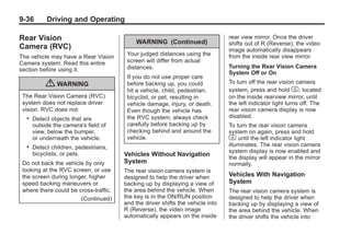 Black plate (36,1)Buick Enclave Owner Manual - 2011
9-36 Driving and Operating
Rear Vision
Camera (RVC)
The vehicle may have a Rear Vision
Camera system. Read this entire
section before using it.
{ WARNING
The Rear Vision Camera (RVC)
system does not replace driver
vision. RVC does not:
. Detect objects that are
outside the camera's field of
view, below the bumper,
or underneath the vehicle.
. Detect children, pedestrians,
bicyclists, or pets.
Do not back the vehicle by only
looking at the RVC screen, or use
the screen during longer, higher
speed backing maneuvers or
where there could be cross-traffic.
(Continued)
WARNING (Continued)
Your judged distances using the
screen will differ from actual
distances.
If you do not use proper care
before backing up, you could
hit a vehicle, child, pedestrian,
bicyclist, or pet, resulting in
vehicle damage, injury, or death.
Even though the vehicle has
the RVC system, always check
carefully before backing up by
checking behind and around the
vehicle.
Vehicles Without Navigation
System
The rear vision camera system is
designed to help the driver when
backing up by displaying a view of
the area behind the vehicle. When
the key is in the ON/RUN position
and the driver shifts the vehicle into
R (Reverse), the video image
automatically appears on the inside
rear view mirror. Once the driver
shifts out of R (Reverse), the video
image automatically disappears
from the inside rear view mirror.
Turning the Rear Vision Camera
System Off or On
To turn off the rear vision camera
system, press and hold z, located
on the inside rearview mirror, until
the left indicator light turns off. The
rear vision camera display is now
disabled.
To turn the rear vision camera
system on again, press and hold
z until the left indicator light
illuminates. The rear vision camera
system display is now enabled and
the display will appear in the mirror
normally.
Vehicles With Navigation
System
The rear vision camera system is
designed to help the driver when
backing up by displaying a view of
the area behind the vehicle. When
the driver shifts the vehicle into
 