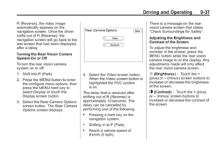 Black plate (37,1)Buick Enclave Owner Manual - 2011
Driving and Operating 9-37
R (Reverse), the video image
automatically appears on the
navigation screen. Once the driver
shifts out of R (Reverse), the
navigation screen will go back to the
last screen that had been displayed,
after a delay.
Turning the Rear Vision Camera
System On or Off
To turn the rear vision camera
system on or off:
1. Shift into P (Park).
2. Press the MENU button to enter
the configure menu options, then
press the MENU hard key to
select Display or touch the
Display screen button.
3. Select the Rear Camera Options
screen button. The Rear Camera
Options screen displays.
4. Select the Video screen button.
When the Video screen button is
highlighted the RVC system
is on.
The delay that is received after
shifting out of R (Reverse) is
approximately 10 seconds. The
delay can be cancelled by
performing one of the following:
. Pressing a hard key on the
navigation system.
. Shifting in to P (Park).
. Reach a vehicle speed of
8 km/h (5 mph).
There is a message on the rear
vision camera screen that states
“Check Surroundings for Safety”.
Adjusting the Brightness and
Contrast of the Screen
To adjust the brightness and
contrast of the screen, press the
MENU button while the rear vision
camera image is on the display. Any
adjustments made will only affect
the rear vision camera screen.
] (Brightness) : Touch the +
(plus) or – (minus) screen buttons to
increase or decrease the brightness
of the screen.
_ (Contrast) : Touch the + (plus)
or – (minus) screen buttons to
increase or decrease the contrast of
the screen.
 