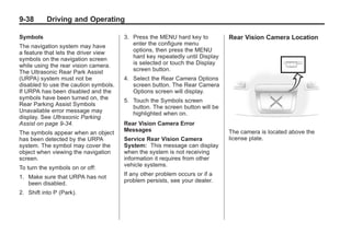 Black plate (38,1)Buick Enclave Owner Manual - 2011
9-38 Driving and Operating
Symbols
The navigation system may have
a feature that lets the driver view
symbols on the navigation screen
while using the rear vision camera.
The Ultrasonic Rear Park Assist
(URPA) system must not be
disabled to use the caution symbols.
If URPA has been disabled and the
symbols have been turned on, the
Rear Parking Assist Symbols
Unavailable error message may
display. See Ultrasonic Parking
Assist on page 9‑34.
The symbols appear when an object
has been detected by the URPA
system. The symbol may cover the
object when viewing the navigation
screen.
To turn the symbols on or off:
1. Make sure that URPA has not
been disabled.
2. Shift into P (Park).
3. Press the MENU hard key to
enter the configure menu
options, then press the MENU
hard key repeatedly until Display
is selected or touch the Display
screen button.
4. Select the Rear Camera Options
screen button. The Rear Camera
Options screen will display.
5. Touch the Symbols screen
button. The screen button will be
highlighted when on.
Rear Vision Camera Error
Messages
Service Rear Vision Camera
System: This message can display
when the system is not receiving
information it requires from other
vehicle systems.
If any other problem occurs or if a
problem persists, see your dealer.
Rear Vision Camera Location
The camera is located above the
license plate.
 