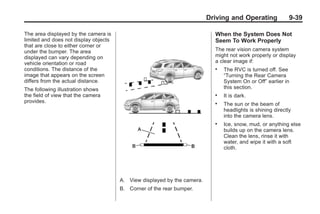 Black plate (39,1)Buick Enclave Owner Manual - 2011
Driving and Operating 9-39
The area displayed by the camera is
limited and does not display objects
that are close to either corner or
under the bumper. The area
displayed can vary depending on
vehicle orientation or road
conditions. The distance of the
image that appears on the screen
differs from the actual distance.
The following illustration shows
the field of view that the camera
provides.
A. View displayed by the camera.
B. Corner of the rear bumper.
When the System Does Not
Seem To Work Properly
The rear vision camera system
might not work properly or display
a clear image if:
. The RVC is turned off. See
“Turning the Rear Camera
System On or Off” earlier in
this section.
. It is dark.
. The sun or the beam of
headlights is shining directly
into the camera lens.
. Ice, snow, mud, or anything else
builds up on the camera lens.
Clean the lens, rinse it with
water, and wipe it with a soft
cloth.
 