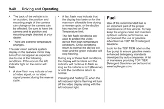 Black plate (40,1)Buick Enclave Owner Manual - 2011
9-40 Driving and Operating
. The back of the vehicle is in
an accident, the position and
mounting angle of the camera
can change or the camera can
be affected. Be sure to have the
camera and its position and
mounting angle checked at your
dealer.
. There are extreme temperature
changes.
The rear vision camera system
display in the rearview mirror may
turn off or not appear as expected
due to one of the following
conditions. If this occurs the left
indicator light on the mirror will
flash.
. A slow flash may indicate a loss
of video signal, or no video
signal present during the reverse
cycle.
. A fast flash may indicate that
the display has been on for the
maximum allowable time during
a reverse cycle, or the display
has reached an Over
Temperature limit.
The fast flash conditions are
used to protect the video
device from high temperature
conditions. Once conditions
return to normal the device will
reset and the green indicator will
stop flashing.
During any of these fault conditions,
the display will be blank and the
indicator will continue to flash as
long as the vehicle is in R (Reverse)
or until the conditions return to
normal.
Pressing and holding z when the
left indicator light is flashing will turn
off the video display along with the
left indicator light.
Fuel
Use of the recommended fuel is
an important part of the proper
maintenance of this vehicle. To help
keep the engine clean and maintain
optimum vehicle performance, we
recommend the use of gasoline
advertised as TOP TIER Detergent
Gasoline.
Look for the TOP TIER label on the
fuel pump to ensure gasoline meets
enhanced detergency standards
developed by auto companies. A list
of marketers providing TOP TIER
Detergent Gasoline can be found at
www.toptiergas.com.
 