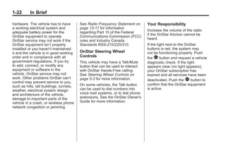 Black plate (22,1)Buick Enclave Owner Manual - 2011
1-22 In Brief
hardware. The vehicle has to have
a working electrical system and
adequate battery power for the
OnStar equipment to operate.
OnStar service may not work if the
OnStar equipment isn’t properly
installed or you haven’t maintained
it and the vehicle is in good working
order and in compliance with all
government regulations. If you try
to add, connect, or modify any
equipment or software in the
vehicle, OnStar service may not
work. Other problems OnStar can’t
control may prevent service to you,
such as hills, tall buildings, tunnels,
weather, electrical system design
and architecture of the vehicle,
damage to important parts of the
vehicle in a crash, or wireless phone
network congestion or jamming.
See Radio Frequency Statement on
page 13‑17 for information
regarding Part 15 of the Federal
Communications Commission (FCC)
rules and Industry Canada
Standards RSS-210/220/310.
OnStar Steering Wheel
Controls
This vehicle may have a Talk/Mute
button that can be used to interact
with OnStar Hands-Free calling.
See Steering Wheel Controls on
page 5‑3 for more information.
On some vehicles, the Talk button
can be used to dial numbers into
voice mail systems, or to dial phone
extensions. See the OnStar Owner's
Guide for more information.
Your Responsibility
Increase the volume of the radio
if the OnStar Advisor cannot be
heard.
If the light next to the OnStar
buttons is red, the system may
not be functioning properly. Push
the Q button and request a vehicle
diagnostic check. If the light
appears clear (no light appears),
your OnStar subscription has
expired and all services have been
deactivated. Push the Q button to
confirm that the OnStar equipment
is active.
 