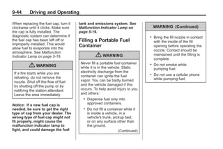 Black plate (44,1)Buick Enclave Owner Manual - 2011
9-44 Driving and Operating
When replacing the fuel cap, turn it
clockwise until it clicks. Make sure
the cap is fully installed. The
diagnostic system can determine if
the fuel cap has been left off or
improperly installed. This would
allow fuel to evaporate into the
atmosphere. See Malfunction
Indicator Lamp on page 5‑19.
{ WARNING
If a fire starts while you are
refueling, do not remove the
nozzle. Shut off the flow of fuel
by shutting off the pump or by
notifying the station attendant.
Leave the area immediately.
Notice: If a new fuel cap is
needed, be sure to get the right
type of cap from your dealer. The
wrong type of fuel cap might not
fit properly, might cause the
malfunction indicator lamp to
light, and could damage the fuel
tank and emissions system. See
Malfunction Indicator Lamp on
page 5‑19.
Filling a Portable Fuel
Container
{ WARNING
Never fill a portable fuel container
while it is in the vehicle. Static
electricity discharge from the
container can ignite the fuel
vapor. You can be badly burned
and the vehicle damaged if this
occurs. To help avoid injury to you
and others:
. Dispense fuel only into
approved containers.
. Do not fill a container while it
is inside a vehicle, in a
vehicle's trunk, pickup bed,
or on any surface other than
the ground.
(Continued)
WARNING (Continued)
. Bring the fill nozzle in contact
with the inside of the fill
opening before operating the
nozzle. Contact should be
maintained until the filling is
complete.
. Do not smoke while
pumping fuel.
. Do not use a cellular phone
while pumping fuel.
 