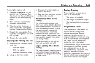 Black plate (49,1)Buick Enclave Owner Manual - 2011
Driving and Operating 9-49
If parking the rig on a hill:
1. Press the brake pedal, but do
not shift into P (Park) yet. Turn
the wheels into the curb if facing
downhill or into traffic if facing
uphill.
2. Have someone place chocks
under the trailer wheels.
3. When the wheel chocks are in
place, release the brake pedal
until the chocks absorb the load.
4. Reapply the brake pedal. Then
apply the parking brake and shift
into P (Park).
5. Release the brake pedal.
Leaving After Parking on a Hill
1. Apply and hold the brake pedal
while you:
. Start the engine.
. Shift into a gear.
. Release the parking brake.
2. Let up on the brake pedal.
3. Drive slowly until the trailer is
clear of the chocks.
4. Stop and have someone pick up
and store the chocks.
Maintenance When Trailer
Towing
The vehicle needs service more
often when pulling a trailer. See this
manual's Maintenance Schedule or
Index for more information. Things
that are especially important in
trailer operation are automatic
transmission fluid, engine oil, axle
lubricant, belts, cooling system and
brake system. Inspect these before
and during the trip.
Check periodically to see that all
hitch nuts and bolts are tight.
Engine Cooling When Trailer
Towing
The cooling system may temporarily
overheat during severe operating
conditions. See Engine Overheating
on page 10‑18.
Trailer Towing
Three important considerations
have to do with weight:
. The weight of the trailer
. The weight of the trailer tongue
. The total weight on the vehicle's
tires
Weight of the Trailer
How heavy can a trailer safely be?
Speed, altitude, road grades,
outside temperature, special
equipment, and the amount of
tongue weight the vehicle can carry
must be considered. See “Weight of
the Trailer Tongue” later in this
section for more information.
Maximum trailer weight is calculated
assuming only the driver is in the
tow vehicle and it has all the
required trailering equipment. The
weight of additional optional
equipment, passengers and cargo in
the tow vehicle must be subtracted
from the maximum trailer weight.
 