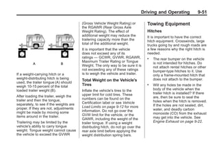 Black plate (51,1)Buick Enclave Owner Manual - 2011
Driving and Operating 9-51
If a weight-carrying hitch or a
weight-distributing hitch is being
used, the trailer tongue (A) should
weigh 10‐15 percent of the total
loaded trailer weight (B).
After loading the trailer, weigh the
trailer and then the tongue,
separately, to see if the weights are
proper. If they are not, adjustments
might be made by moving some
items around in the trailer.
Trailering may be limited by the
vehicle's ability to carry tongue
weight. Tongue weight cannot cause
the vehicle to exceed the GVWR
(Gross Vehicle Weight Rating) or
the RGAWR (Rear Gross Axle
Weight Rating). The effect of
additional weight may reduce the
trailering capacity more than the
total of the additional weight.
It is important that the vehicle
does not exceed any of its
ratings — GCWR, GVWR, RGAWR,
Maximum Trailer Rating or Tongue
Weight. The only way to be sure it is
not exceeding any of these ratings
is to weigh the vehicle and trailer.
Total Weight on the Vehicle's
Tires
Inflate the vehicle's tires to the
upper limit for cold tires. These
numbers can be found on the
Certification label or see Vehicle
Load Limits on page 9‑12 for more
information. Do not go over the
GVW limit for the vehicle, or the
GAWR, including the weight of the
trailer tongue. If using a weight
distributing hitch, do not go over the
rear axle limit before applying the
weight distribution spring bars.
Towing Equipment
Hitches
It is important to have the correct
hitch equipment. Crosswinds, large
trucks going by and rough roads are
a few reasons why the right hitch is
needed.
. The rear bumper on the vehicle
is not intended for hitches. Do
not attach rental hitches or other
bumper-type hitches to it. Use
only a frame-mounted hitch that
does not attach to the bumper.
. Will any holes be made in the
body of the vehicle when the
trailer hitch is installed? If there
are, then be sure to seal the
holes when the hitch is removed.
If the holes are not sealed, dirt,
water, and deadly carbon
monoxide (CO) from the exhaust
may get into the vehicle. See
Engine Exhaust on page 9‑22.
 