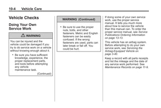 Black plate (4,1)Buick Enclave Owner Manual - 2011
10-4 Vehicle Care
Vehicle Checks
Doing Your Own
Service Work
{ WARNING
You can be injured and the
vehicle could be damaged if you
try to do service work on a vehicle
without knowing enough about it.
. Be sure you have sufficient
knowledge, experience, the
proper replacement parts,
and tools before attempting
any vehicle
maintenance task.
(Continued)
WARNING (Continued)
. Be sure to use the proper
nuts, bolts, and other
fasteners. Metric and English
fasteners can be easily
confused. If the wrong
fasteners are used, parts can
later break or fall off. You
could be hurt.
If doing some of your own service
work, use the proper service
manual. It tells you much more
about how to service the vehicle
than this manual can. To order the
proper service manual, see Service
Publications Ordering Information
on page 13‑13.
This vehicle has an airbag system.
Before attempting to do your own
service work, see Servicing the
Airbag-Equipped Vehicle on
page 3‑40.
Keep a record with all parts receipts
and list the mileage and the date of
any service work performed. See
Maintenance Records on page 11‑9.
 