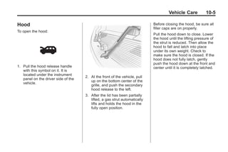 Black plate (5,1)Buick Enclave Owner Manual - 2011
Vehicle Care 10-5
Hood
To open the hood:
1. Pull the hood release handle
with this symbol on it. It is
located under the instrument
panel on the driver side of the
vehicle.
2. At the front of the vehicle, pull
up on the bottom center of the
grille, and push the secondary
hood release to the left.
3. After the lid has been partially
lifted, a gas strut automatically
lifts and holds the hood in the
fully open position.
Before closing the hood, be sure all
filler caps are on properly.
Pull the hood down to close. Lower
the hood until the lifting pressure of
the strut is reduced. Then allow the
hood to fall and latch into place
under its own weight. Check to
make sure the hood is closed. If the
hood does not fully latch, gently
push the hood down at the front and
center until it is completely latched.
 