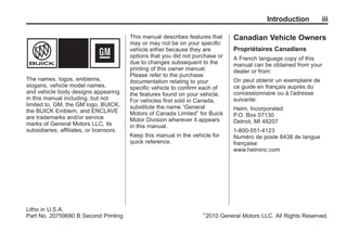 Black plate (3,1)Buick Enclave Owner Manual - 2011
Introduction iii
The names, logos, emblems,
slogans, vehicle model names,
and vehicle body designs appearing
in this manual including, but not
limited to, GM, the GM logo, BUICK,
the BUICK Emblem, and ENCLAVE
are trademarks and/or service
marks of General Motors LLC, its
subsidiaries, affiliates, or licensors.
This manual describes features that
may or may not be on your specific
vehicle either because they are
options that you did not purchase or
due to changes subsequent to the
printing of this owner manual.
Please refer to the purchase
documentation relating to your
specific vehicle to confirm each of
the features found on your vehicle.
For vehicles first sold in Canada,
substitute the name “General
Motors of Canada Limited” for Buick
Motor Division wherever it appears
in this manual.
Keep this manual in the vehicle for
quick reference.
Canadian Vehicle Owners
Propriétaires Canadiens
A French language copy of this
manual can be obtained from your
dealer or from:
On peut obtenir un exemplaire de
ce guide en français auprès du
concessionnaire ou à l'adresse
suivante:
Helm, Incorporated
P.O. Box 07130
Detroit, MI 48207
1-800-551-4123
Numéro de poste 6438 de langue
française
www.helminc.com
Litho in U.S.A.
Part No. 20759680 B Second Printing ©
2010 General Motors LLC. All Rights Reserved.
 