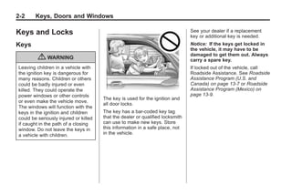 Black plate (2,1)Buick Enclave Owner Manual - 2011
2-2 Keys, Doors and Windows
Keys and Locks
Keys
{ WARNING
Leaving children in a vehicle with
the ignition key is dangerous for
many reasons. Children or others
could be badly injured or even
killed. They could operate the
power windows or other controls
or even make the vehicle move.
The windows will function with the
keys in the ignition and children
could be seriously injured or killed
if caught in the path of a closing
window. Do not leave the keys in
a vehicle with children.
The key is used for the ignition and
all door locks.
The key has a bar-coded key tag
that the dealer or qualified locksmith
can use to make new keys. Store
this information in a safe place, not
in the vehicle.
See your dealer if a replacement
key or additional key is needed.
Notice: If the keys get locked in
the vehicle, it may have to be
damaged to get them out. Always
carry a spare key.
If locked out of the vehicle, call
Roadside Assistance. See Roadside
Assistance Program (U.S. and
Canada) on page 13‑7 or Roadside
Assistance Program (Mexico) on
page 13‑9.
 