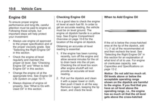 Black plate (8,1)Buick Enclave Owner Manual - 2011
10-8 Vehicle Care
Engine Oil
To ensure proper engine
performance and long life, careful
attention must be paid to engine oil.
Following these simple, but
important steps will help protect
your investment:
. Always use engine oil approved
to the proper specification and of
the proper viscosity grade. See
“Selecting the Right Engine Oil”
in this section.
. Check the engine oil level
regularly and maintain the
proper oil level. See “Checking
Engine Oil” and “When to Add
Engine Oil” in this section.
. Change the engine oil at the
appropriate time. See Engine Oil
Life System on page 10‑11.
. Always dispose of engine oil
properly. See “What to Do with
Used Oil” in this section.
Checking Engine Oil
It is a good idea to check the engine
oil level at each fuel fill. In order to
get an accurate reading, the vehicle
must be on level ground. The
engine oil dipstick handle is a yellow
loop. See Engine Compartment
Overview on page 10‑6 for the
location of the engine oil dipstick.
Obtaining an accurate oil level
reading is essential:
1. If the engine has been running
recently, turn off the engine and
allow several minutes for the oil
to drain back into the oil pan.
Checking the oil level too soon
after engine shutoff will not
provide an accurate oil level
reading.
2. Pull out the dipstick and clean
it with a paper towel or cloth,
then push it back in all the way.
Remove it again, keeping the tip
down, and check the level.
When to Add Engine Oil
If the oil is below the cross-hatched
area at the tip of the dipstick, add
1 L (1 qt) of the recommended oil
and then recheck the level. See
“Selecting the Right Engine Oil” in
this section for an explanation of
what kind of oil to use. For engine
oil crankcase capacity, see
Capacities and Specifications on
page 12‑2.
Notice: Do not add too much oil.
Oil levels above or below the
acceptable operating range
shown on the dipstick are harmful
to the engine. If you find that you
have an oil level above the
operating range, i.e., the engine
has so much oil that the oil level
gets above the cross-hatched
 