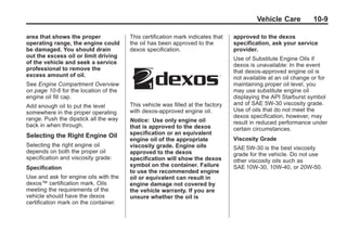 Black plate (9,1)Buick Enclave Owner Manual - 2011
Vehicle Care 10-9
area that shows the proper
operating range, the engine could
be damaged. You should drain
out the excess oil or limit driving
of the vehicle and seek a service
professional to remove the
excess amount of oil.
See Engine Compartment Overview
on page 10‑6 for the location of the
engine oil fill cap.
Add enough oil to put the level
somewhere in the proper operating
range. Push the dipstick all the way
back in when through.
Selecting the Right Engine Oil
Selecting the right engine oil
depends on both the proper oil
specification and viscosity grade:
Specification
Use and ask for engine oils with the
dexos™ certification mark. Oils
meeting the requirements of the
vehicle should have the dexos
certification mark on the container.
This certification mark indicates that
the oil has been approved to the
dexos specification.
This vehicle was filled at the factory
with dexos‐approved engine oil.
Notice: Use only engine oil
that is approved to the dexos
specification or an equivalent
engine oil of the appropriate
viscosity grade. Engine oils
approved to the dexos
specification will show the dexos
symbol on the container. Failure
to use the recommended engine
oil or equivalent can result in
engine damage not covered by
the vehicle warranty. If you are
unsure whether the oil is
approved to the dexos
specification, ask your service
provider.
Use of Substitute Engine Oils if
dexos is unavailable: In the event
that dexos‐approved engine oil is
not available at an oil change or for
maintaining proper oil level, you
may use substitute engine oil
displaying the API Starburst symbol
and of SAE 5W-30 viscosity grade.
Use of oils that do not meet the
dexos specification, however, may
result in reduced performance under
certain circumstances.
Viscosity Grade
SAE 5W-30 is the best viscosity
grade for the vehicle. Do not use
other viscosity oils such as
SAE 10W‐30, 10W‐40, or 20W-50.
 