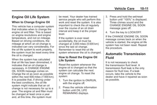 Black plate (11,1)Buick Enclave Owner Manual - 2011
Vehicle Care 10-11
Engine Oil Life System
When to Change Engine Oil
This vehicle has a computer system
that indicates when to change the
engine oil and filter. This is based
on engine revolutions and engine
temperature, and not on mileage.
Based on driving conditions, the
mileage at which an oil change is
indicated can vary considerably. For
the oil life system to work properly,
the system must be reset every time
the oil is changed.
When the system has calculated
that oil life has been diminished, it
indicates that an oil change is
necessary. A CHANGE ENGINE
OIL SOON message comes on.
Change the oil as soon as possible
within the next 600 miles (1 000 km).
It is possible that, if driving under
the best conditions, the oil life
system might indicate that an oil
change is not necessary for up to a
year. The engine oil and filter must
be changed at least once a year
and, at this time, the system must
be reset. Your dealer has trained
service people who will perform this
work and reset the system. It is also
important to check the oil regularly
over the course of an oil drain
interval and keep it at the proper
level.
If the system is ever reset
accidentally, the oil must be
changed at 3,000 miles (5 000 km)
since the last oil change.
Remember to reset the oil life
system whenever the oil is changed.
How to Reset the Engine Oil
Life System
Reset the system whenever the
engine oil is changed so that the
system can calculate the next
engine oil change. To reset the
system:
1. Turn the ignition to ON/RUN,
with the engine off.
2. Press the vehicle information
button until OIL LIFE
REMAINING displays.
3. Press and hold the set/reset
button until “100%” is displayed.
Three chimes sound and the
CHANGE ENGINE OIL SOON
message goes off.
4. Turn the key to LOCK/OFF.
If the CHANGE ENGINE OIL SOON
message comes back on when the
vehicle is started, the engine oil life
system has not been reset. Repeat
the procedure.
Automatic Transmission
Fluid
It is not necessary to check
the transmission fluid level. A
transmission fluid leak is the only
reason for fluid loss. If a leak
occurs, take the vehicle to the
dealer and have it repaired as soon
as possible.
 