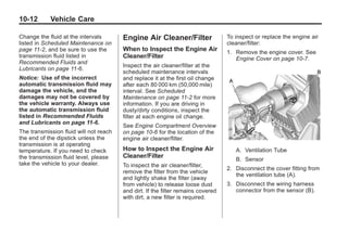 Black plate (12,1)Buick Enclave Owner Manual - 2011
10-12 Vehicle Care
Change the fluid at the intervals
listed in Scheduled Maintenance on
page 11‑2, and be sure to use the
transmission fluid listed in
Recommended Fluids and
Lubricants on page 11‑6.
Notice: Use of the incorrect
automatic transmission fluid may
damage the vehicle, and the
damages may not be covered by
the vehicle warranty. Always use
the automatic transmission fluid
listed in Recommended Fluids
and Lubricants on page 11‑6.
The transmission fluid will not reach
the end of the dipstick unless the
transmission is at operating
temperature. If you need to check
the transmission fluid level, please
take the vehicle to your dealer.
Engine Air Cleaner/Filter
When to Inspect the Engine Air
Cleaner/Filter
Inspect the air cleaner/filter at the
scheduled maintenance intervals
and replace it at the first oil change
after each 80 000 km (50,000 mile)
interval. See Scheduled
Maintenance on page 11‑2 for more
information. If you are driving in
dusty/dirty conditions, inspect the
filter at each engine oil change.
See Engine Compartment Overview
on page 10‑6 for the location of the
engine air cleaner/filter.
How to Inspect the Engine Air
Cleaner/Filter
To inspect the air cleaner/filter,
remove the filter from the vehicle
and lightly shake the filter (away
from vehicle) to release loose dust
and dirt. If the filter remains covered
with dirt, a new filter is required.
To inspect or replace the engine air
cleaner/filter:
1. Remove the engine cover. See
Engine Cover on page 10‑7.
A. Ventilation Tube
B. Sensor
2. Disconnect the cover fitting from
the ventilation tube (A).
3. Disconnect the wiring harness
connector from the sensor (B).
 