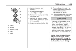 Black plate (13,1)Buick Enclave Owner Manual - 2011
Vehicle Care 10-13
A. Clamp
B. Screws
C. Housing Cover
D. Filter
E. Base
4. Loosen the outlet duct
clamp (A).
5. Loosen the six housing
cover (C) screws (B).
6. Remove the housing cover (C)
with outlet duct.
7. Remove the filter (D) and any
loose debris that may be found
in the base (E).
8. Inspect or replace the filter (D).
9. Reverse Steps 2 through 6 to
reinstall the housing cover and
reconnect the electrical
connector to the sensor.
10. Reinstall the engine cover. See
Engine Cover on page 10‑7.
{ WARNING
Operating the engine with the air
cleaner/filter off can cause you or
others to be burned. The air
cleaner not only cleans the air; it
helps to stop flames if the engine
backfires. Use caution when
working on the engine and do not
drive with the air cleaner/filter off.
Notice: If the air cleaner/filter is
off, dirt can easily get into the
engine, which could damage it.
Always have the air cleaner/filter
in place when you are driving.
 