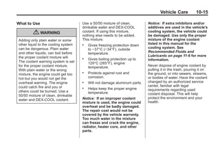 Black plate (15,1)Buick Enclave Owner Manual - 2011
Vehicle Care 10-15
What to Use
{ WARNING
Adding only plain water or some
other liquid to the cooling system
can be dangerous. Plain water
and other liquids, can boil before
the proper coolant mixture will.
The coolant warning system is set
for the proper coolant mixture.
With plain water or the wrong
mixture, the engine could get too
hot but you would not get the
overheat warning. The engine
could catch fire and you or
others could be burned. Use a
50/50 mixture of clean, drinkable
water and DEX-COOL coolant.
Use a 50/50 mixture of clean,
drinkable water and DEX-COOL
coolant. If using this mixture,
nothing else needs to be added.
This mixture:
. Gives freezing protection down
to −37°C (−34°F), outside
temperature.
. Gives boiling protection up to
129°C (265°F), engine
temperature.
. Protects against rust and
corrosion.
. Will not damage aluminum parts.
. Helps keep the proper engine
temperature.
Notice: If an improper coolant
mixture is used, the engine could
overheat and be badly damaged.
The repair cost would not be
covered by the vehicle warranty.
Too much water in the mixture
can freeze and crack the engine,
radiator, heater core, and other
parts.
Notice: If extra inhibitors and/or
additives are used in the vehicle's
cooling system, the vehicle could
be damaged. Use only the proper
mixture of the engine coolant
listed in this manual for the
cooling system. See
Recommended Fluids and
Lubricants on page 11‑6 for more
information.
Never dispose of engine coolant by
putting it in the trash, pouring it on
the ground, or into sewers, streams,
or bodies of water. Have the coolant
changed by an authorized service
center, familiar with legal
requirements regarding used
coolant disposal. This will help
protect the environment and your
health.
 