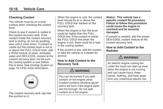 Black plate (16,1)Buick Enclave Owner Manual - 2011
10-16 Vehicle Care
Checking Coolant
The vehicle must be on a level
surface when checking the coolant
level.
Check to see if coolant is visible in
the coolant recovery tank. If the
coolant inside the coolant recovery
tank is boiling, do not do anything
else until it cools down. If coolant is
visible but the coolant level is not at
or above the FULL COLD mark, add
a 50/50 mixture of clean, drinkable
water and DEX-COOL coolant at the
coolant recovery tank, but be sure
the cooling system is cool before
this is done. See Cooling System on
page 10‑14 for more information.
The coolant recovery tank cap has
this symbol on it.
When the engine is cold, the coolant
level should be at or above the
FULL COLD line marked on the
recovery tank.
When the engine is hot, the level
could be higher than the FULL
COLD line. If the coolant is below
the FULL COLD line when the
engine is hot, there could be a leak
in the cooling system.
If the coolant is low, add the coolant
or take the vehicle to a dealer for
service.
How to Add Coolant to the
Recovery Tank
{ WARNING
You can be burned if you spill
coolant on hot engine parts.
Coolant contains ethylene glycol
and it will burn if the engine parts
are hot enough. Do not spill
coolant on a hot engine.
Notice: This vehicle has a
specific coolant fill procedure.
Failure to follow this procedure
could cause the engine to
overheat and be severely
damaged.
If coolant is needed, add the proper
DEX-COOL coolant mixture at the
coolant recovery tank.
How to Add Coolant to the
Radiator
{ WARNING
An electric engine cooling fan
under the hood can start up even
when the engine is not running
and can cause injury. Keep
hands, clothing, and tools away
from any underhood electric fan.
 