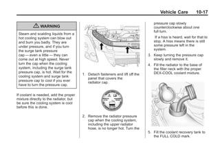 Black plate (17,1)Buick Enclave Owner Manual - 2011
Vehicle Care 10-17
{ WARNING
Steam and scalding liquids from a
hot cooling system can blow out
and burn you badly. They are
under pressure, and if you turn
the surge tank pressure
cap — even a little — they can
come out at high speed. Never
turn the cap when the cooling
system, including the surge tank
pressure cap, is hot. Wait for the
cooling system and surge tank
pressure cap to cool if you ever
have to turn the pressure cap.
If coolant is needed, add the proper
mixture directly to the radiator, but
be sure the cooling system is cool
before this is done.
1. Detach fasteners and lift off the
panel that covers the
radiator cap.
2. Remove the radiator pressure
cap when the cooling system,
including the upper radiator
hose, is no longer hot. Turn the
pressure cap slowly
counterclockwise about one
full turn.
If a hiss is heard, wait for that to
stop. A hiss means there is still
some pressure left in the
system.
3. Keep turning the pressure cap
slowly and remove it.
4. Fill the radiator to the base of
the filler neck with the proper
DEX-COOL coolant mixture.
5. Fill the coolant recovery tank to
the FULL COLD mark.
 