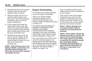 Black plate (18,1)Buick Enclave Owner Manual - 2011
10-18 Vehicle Care
6. Reinstall the cap on the coolant
recovery tank but leave the
radiator pressure cap off.
7. Start the engine and let it run
until the upper radiator hose
feels warm. Any time during this
procedure, watch out for the
engine cooling fans.
8. If the coolant level inside the
radiator filler neck is low, add
more of the proper DEX-COOL
coolant mixture through the filler
neck until the level is back up to
the base of the filler neck.
9. Replace the pressure cap. Be
sure to secure it tightly. At any
time during this procedure if
coolant begins to flow out of the
filler neck, reinstall the
pressure cap.
Notice: If the pressure cap is not
tightly installed, coolant loss and
possible engine damage may
occur. Be sure the cap is properly
and tightly secured.
Engine Overheating
The vehicle has several indicators
to warn of engine overheating.
There is an engine coolant
temperature gauge on the
instrument panel cluster. See
Engine Coolant Temperature Gauge
on page 5‑15.
The vehicle may also display an
ENGINE OVERHEATED IDLE
ENGINE and ENGINE
OVERHEATED STOP ENGINE
message in the Driver Information
Center (DIC). See Engine Cooling
System Messages on page 5‑32.
You may decide not to lift the hood
when this warning appears, but
instead get service help right away.
See Roadside Assistance Program
(U.S. and Canada) on page 13‑7 or
Roadside Assistance Program
(Mexico) on page 13‑9.
If you do decide to lift the hood,
make sure the vehicle is parked on
a level surface.
Then check to see if the engine
cooling fans are running. If the
engine is overheating, both fans
should be running. If they are not,
do not continue to run the engine
and have the vehicle serviced.
Notice: Engine damage from
running the engine without
coolant is not covered by the
warranty.
Notice: If the engine catches fire
while driving with no coolant, the
vehicle can be badly damaged.
The costly repairs would not be
covered by the vehicle warranty.
See Overheated Engine
Protection Operating Mode on
page 10‑20 for information on
driving to a safe place in an
emergency.
 