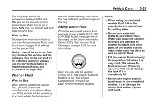 Black plate (21,1)Buick Enclave Owner Manual - 2011
Vehicle Care 10-21
The fluid level should be
somewhere between MAX and
MIN line on the dipstick in room
temperature. If the fluid is on or
below MIN line, you should add fluid
close to MAX Line.
What to Use
To determine what kind of fluid to
use, see Recommended Fluids and
Lubricants on page 11‑6. Always
use the proper fluid.
Notice: Use of the incorrect fluid
may damage the vehicle and the
damages may not be covered by
the vehicle's warranty. Always
use the correct fluid listed in
Recommended Fluids and
Lubricants on page 11‑6.
Washer Fluid
What to Use
When adding windshield washer
fluid, be sure to read the
manufacturer's instructions before
use. If the vehicle will be operating
in an area where the temperature
may fall below freezing, use a fluid
that has sufficient protection against
freezing.
Adding Washer Fluid
When the windshield washer fluid
reservoir is low, a WASHER FLUID
LOW ADD FLUID message will be
displayed on the Driver Information
Center (DIC). See Washer Fluid
Messages on page 5‑38 for more
information.
Open the cap with the washer
symbol on it. Add washer fluid until
the tank is full. See Engine
Compartment Overview on
page 10‑6 for reservoir location.
Notice:
. When using concentrated
washer fluid, follow the
manufacturer's instructions
for adding water.
. Do not mix water with
ready-to-use washer fluid.
Water can cause the solution
to freeze and damage the
washer fluid tank and other
parts of the washer system.
Also, water does not clean as
well as washer fluid.
. Fill the washer fluid tank only
three-quarters full when it is
very cold. This allows for
fluid expansion if freezing
occurs, which could damage
the tank if it is
completely full.
. Do not use engine coolant
(antifreeze) in the windshield
washer. It can damage the
windshield washer system
and paint.
 