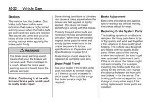 Black plate (22,1)Buick Enclave Owner Manual - 2011
10-22 Vehicle Care
Brakes
This vehicle has disc brakes. Disc
brake pads have built-in wear
indicators that make a high-pitched
warning sound when the brake pads
are worn and new pads are needed.
The sound can come and go or be
heard all the time the vehicle is
moving, except when applying the
brake pedal firmly.
{ WARNING
The brake wear warning sound
means that soon the brakes will
not work well. That could lead to
a crash. When the brake wear
warning sound is heard, have the
vehicle serviced.
Notice: Continuing to drive with
worn-out brake pads could result
in costly brake repair.
Some driving conditions or climates
can cause a brake squeal when the
brakes are first applied or lightly
applied. This does not mean
something is wrong with the brakes.
Properly torqued wheel nuts are
necessary to help prevent brake
pulsation. When tires are rotated,
inspect brake pads for wear and
evenly tighten wheel nuts in the
proper sequence to torque
specifications in Capacities and
Specifications on page 12‑2.
Brake linings should always be
replaced as complete axle sets.
Brake Pedal Travel
See your dealer if the brake pedal
does not return to normal height,
or if there is a rapid increase in
pedal travel. This could be a sign
that brake service might be
required.
Brake Adjustment
Every time the brakes are applied,
with or without the vehicle moving,
the brakes adjust for wear.
Replacing Brake System Parts
The braking system on a vehicle is
complex. Its many parts have to be
of top quality and work well together
if the vehicle is to have really good
braking. The vehicle was designed
and tested with top-quality brake
parts. When parts of the braking
system are replaced, be sure to get
new, approved replacement parts.
If this is not done, the brakes might
not work properly. For example,
installing disc brake pads that are
wrong for the vehicle, can change
the balance between the front and
rear brakes — for the worse. The
braking performance expected can
change in many other ways if the
wrong replacement brake parts are
installed.
 