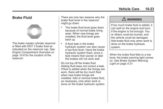 Black plate (23,1)Buick Enclave Owner Manual - 2011
Vehicle Care 10-23
Brake Fluid
The brake master cylinder reservoir
is filled with DOT 3 brake fluid as
indicated on the reservoir cap. See
Engine Compartment Overview on
page 10‑6 for the location of the
reservoir.
There are only two reasons why the
brake fluid level in the reservoir
might go down:
. The brake fluid level goes down
because of normal brake lining
wear. When new linings are
installed, the fluid level goes
back up.
. A fluid leak in the brake
hydraulic system can also cause
a low fluid level. Have the brake
hydraulic system fixed, since a
leak means that sooner or later
the brakes will not work well.
Do not top off the brake fluid.
Adding fluid does not correct a leak.
If fluid is added when the linings are
worn, there will be too much fluid
when new brake linings are
installed. Add or remove brake fluid,
as necessary, only when work is
done on the brake hydraulic system.
{ WARNING
If too much brake fluid is added, it
can spill on the engine and burn,
if the engine is hot enough. You
or others could be burned, and
the vehicle could be damaged.
Add brake fluid only when work is
done on the brake hydraulic
system.
When the brake fluid falls to a low
level, the brake warning light comes
on. See Brake System Warning
Light on page 5‑21.
 
