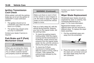 Black plate (26,1)Buick Enclave Owner Manual - 2011
10-26 Vehicle Care
Ignition Transmission
Lock Check
While parked, and with the parking
brake set, try to turn the ignition to
LOCK/OFF in each shift lever
position.
. The ignition should turn to
LOCK/OFF only when the shift
lever is in P (Park).
. The ignition key should come
out only in LOCK/OFF.
Contact your dealer if service is
required.
Park Brake and P (Park)
Mechanism Check
{ WARNING
When you are doing this check,
the vehicle could begin to move.
You or others could be injured
and property could be damaged.
(Continued)
WARNING (Continued)
Make sure there is room in front
of the vehicle in case it begins to
roll. Be ready to apply the regular
brake at once should the vehicle
begin to move.
Park on a fairly steep hill, with the
vehicle facing downhill. Keeping
your foot on the regular brake, set
the parking brake.
. To check the parking brake's
holding ability: With the engine
running and the transmission in
N (Neutral), slowly remove foot
pressure from the regular brake
pedal. Do this until the vehicle is
held by the parking brake only.
. To check the P (Park)
mechanism's holding ability:
With the engine running, shift to
P (Park). Then release the
parking brake followed by the
regular brake.
Contact your dealer if service is
required.
Wiper Blade Replacement
Windshield wiper blades should be
inspected for wear or cracking. See
Scheduled Maintenance on
page 11‑2 for more information.
Replacement blades come in
different types and are removed in
different ways. To replace the wiper
blade assembly:
1. Pull the windshield wiper arm
away from the windshield.
2. Press the button in the middle of
the wiper arm connector and pull
the wiper blade away from the
arm connector.
 