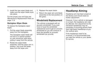 Black plate (27,1)Buick Enclave Owner Manual - 2011
Vehicle Care 10-27
3. Install the new wiper blade and
make sure the wiper blade locks
into place.
For the proper size and type see
Maintenance Replacement Parts on
page 11‑8.
Backglass Wiper Blade
To replace the backglass wiper
blade:
1. Pull the wiper blade assembly
away from the backglass.
The backglass wiper blade will
not lock in a vertical position
so care should be used when
pulling it away from the vehicle.
2. Rotate the wiper blade
assembly, hold the wiper arm in
position, and push the blade
away from the wiper arm.
3. Replace the wiper blade.
4. Return the wiper arm and blade
assembly to the rest position on
the glass.
Windshield Replacement
The vehicle is equipped with an
acoustic windshield. If you ever
have to have the windshield
replaced be sure to get an acoustic
windshield so you will continue to
have the benefits an acoustic
windshield can provide.
Headlamp Aiming
Headlamp aim has been preset at
the factory and should need no
further adjustment.
However, if your vehicle is damaged
in a crash, the headlamp aim may
be affected. Aim adjustment to the
low-beam headlamps may be
necessary if oncoming drivers flash
their high-beam headlamps at you
(for vertical aim).
If the headlamps need to be
re-aimed, it is recommended that
you take the vehicle to your dealer
for service.
 
