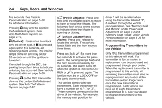 Black plate (4,1)Buick Enclave Owner Manual - 2011
2-4 Keys, Doors and Windows
five seconds. See Vehicle
Personalization on page 5‑39
for additional information.
Pressing Q may arm the content
theft‐deterrent system. See
Anti-Theft Alarm System on
page 2‑12.
K (Unlock): Press once to unlock
only the driver door. If K is pressed
again within five seconds, all
remaining doors unlock. The interior
lamps come on and stay on for
20 seconds or until the ignition is
turned on.
If enabled through the DIC, the
parking lamps flash twice to indicate
unlocking has occurred. See Vehicle
Personalization on page 5‑39.
Pressing K on the RKE transmitter
disarms the content theft‐deterrent
system. See Anti-Theft Alarm
System on page 2‑12.
& (Power Liftgate): Press and
hold until the liftgate begins to move
to open or close the liftgate. The
taillamps flash and a chime sounds
to indicate when the liftgate is
opening or closing.
L (Vehicle Locator/Panic
Alarm): Press and release to
locate the vehicle. The parking
lamps flash and the horn sounds
three times.
Press and hold L for more than
two seconds to activate the panic
alarm. The parking lamps flash and
the horn sounds repeatedly for
30 seconds. The alarm turns off
when the ignition is moved to ON/
RUN or L is pressed again. The
ignition must be in LOCK/OFF for
the panic alarm to work.
The vehicle comes with two
transmitters. Each transmitter will
have a number on it, "1" or "2".
These numbers correspond to the
driver of the vehicle. For example,
the memory seat position for
driver 1 will be recalled when
using the transmitter labeled "1",
if enabled through the vehicle
personalization. See “Memory Seat
and Mirrors” under Power Seat
Adjustment on page 3‑3 and
“Memory Seat Recall” under Vehicle
Personalization on page 5‑39 for
more information.
Programming Transmitters to
the Vehicle
Only RKE transmitters programmed
to this vehicle will work. If a
transmitter is lost or stolen, a
replacement can be purchased and
programmed through your dealer.
When the replacement transmitter is
programmed to this vehicle, all
remaining transmitters must also be
reprogrammed. Any lost or stolen
transmitters will no longer work
once the new transmitter is
programmed. Each vehicle can
have up to eight transmitters
programmed to it. See your dealer
to program transmitters to this
vehicle.
 