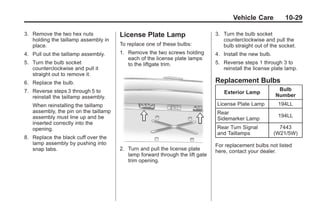 Black plate (29,1)Buick Enclave Owner Manual - 2011
Vehicle Care 10-29
3. Remove the two hex nuts
holding the taillamp assembly in
place.
4. Pull out the taillamp assembly.
5. Turn the bulb socket
counterclockwise and pull it
straight out to remove it.
6. Replace the bulb.
7. Reverse steps 3 through 5 to
reinstall the taillamp assembly.
When reinstalling the taillamp
assembly, the pin on the taillamp
assembly must line up and be
inserted correctly into the
opening.
8. Replace the black cuff over the
lamp assembly by pushing into
snap tabs.
License Plate Lamp
To replace one of these bulbs:
1. Remove the two screws holding
each of the license plate lamps
to the liftgate trim.
2. Turn and pull the license plate
lamp forward through the lift gate
trim opening.
3. Turn the bulb socket
counterclockwise and pull the
bulb straight out of the socket.
4. Install the new bulb.
5. Reverse steps 1 through 3 to
reinstall the license plate lamp.
Replacement Bulbs
Exterior Lamp
Bulb
Number
License Plate Lamp 194LL
Rear
Sidemarker Lamp
194LL
Rear Turn Signal
and Taillamps
7443
(W21/5W)
For replacement bulbs not listed
here, contact your dealer.
 