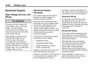 Black plate (30,1)Buick Enclave Owner Manual - 2011
10-30 Vehicle Care
Electrical System
High Voltage Devices and
Wiring
{ WARNING
Exposure to high voltage can
cause shock, burns, and even
death. The high voltage
components in the vehicle can
only be serviced by technicians
with special training.
High voltage components are
identified by labels. Do not
remove, open, take apart,
or modify these components.
High voltage cable or wiring has
orange covering. Do not probe,
tamper with, cut, or modify high
voltage cable or wiring.
Electrical System
Overload
The vehicle has fuses and circuit
breakers to protect against an
electrical system overload.
When the current electrical load is
too heavy, the circuit breaker opens
and closes, protecting the circuit
until the current load returns to
normal or the problem is fixed. This
greatly reduces the chance of circuit
overload and fire caused by
electrical problems.
Fuses and circuit breakers protect
the following in the vehicle:
. Headlamp Wiring
. Windshield Wiper Motor
. Power Windows and Other
Power Accessories
Replace a bad fuse with a new one
of the identical size and rating.
If there is a problem on the road and
a fuse needs to be replaced, the
same amperage fuse can be
borrowed. Choose some feature of
the vehicle that is not needed to use
and replace it as soon as possible.
Headlamp Wiring
An electrical overload may cause
the lamps to go on and off, or in
some cases to remain off. Have the
headlamp wiring checked right away
if the lamps go on and off or
remain off.
Windshield Wipers
If the wiper motor overheats due to
heavy snow or ice, the windshield
wipers will stop until the motor cools
and will then restart.
Although the circuit is protected
from electrical overload, overload
due to heavy snow or ice may
cause wiper linkage damage.
Always clear ice and heavy snow
from the windshield before using the
windshield wipers.
If the overload is caused by an
electrical problem and not snow or
ice, be sure to get it fixed.
 