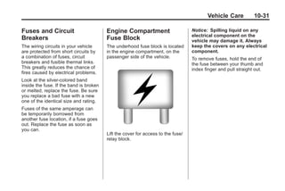 Black plate (31,1)Buick Enclave Owner Manual - 2011
Vehicle Care 10-31
Fuses and Circuit
Breakers
The wiring circuits in your vehicle
are protected from short circuits by
a combination of fuses, circuit
breakers and fusible thermal links.
This greatly reduces the chance of
fires caused by electrical problems.
Look at the silver-colored band
inside the fuse. If the band is broken
or melted, replace the fuse. Be sure
you replace a bad fuse with a new
one of the identical size and rating.
Fuses of the same amperage can
be temporarily borrowed from
another fuse location, if a fuse goes
out. Replace the fuse as soon as
you can.
Engine Compartment
Fuse Block
The underhood fuse block is located
in the engine compartment, on the
passenger side of the vehicle.
Lift the cover for access to the fuse/
relay block.
Notice: Spilling liquid on any
electrical component on the
vehicle may damage it. Always
keep the covers on any electrical
component.
To remove fuses, hold the end of
the fuse between your thumb and
index finger and pull straight out.
 