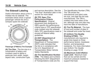 Black plate (38,1)Buick Enclave Owner Manual - 2011
10-38 Vehicle Care
Tire Sidewall Labeling
Useful information about a tire is
molded into its sidewall. The
examples below show a typical
passenger vehicle tire and a
compact spare tire sidewall.
Passenger (P‐Metric) Tire Example
(A) Tire Size: The tire size is a
combination of letters and
numbers used to define a
particular tire's width, height,
aspect ratio, construction type,
and service description. See the
“Tire Size” illustration later in this
section for more detail.
(B) TPC Spec (Tire
Performance Criteria
Specification): Original
equipment tires designed to
GM's specific tire performance
criteria have a TPC specification
code molded onto the sidewall.
GM's TPC specifications meet or
exceed all federal safety
guidelines.
(C) DOT (Department of
Transportation): The
Department of Transportation
(DOT) code indicates that
the tire is in compliance with
the U.S. Department of
Transportation Motor Vehicle
Safety Standards.
(D) Tire Identification Number
(TIN): The letters and numbers
following the DOT (Department
of Transportation) code are the
Tire Identification Number (TIN).
The TIN shows the
manufacturer and plant code,
tire size, and date the tire was
manufactured. The TIN is
molded onto both sides of the
tire, although only one side may
have the date of manufacture.
(E) Tire Ply Material: The type
of cord and number of plies in
the sidewall and under the tread.
(F) Uniform Tire Quality
Grading (UTQG): Tire
manufacturers are required to
grade tires based on three
performance factors: treadwear,
traction, and temperature
resistance. For more information
see Uniform Tire Quality
Grading on page 10‑54.
(G) Maximum Cold Inflation
Load Limit: Maximum load
that can be carried and the
maximum pressure needed to
support that load.
 