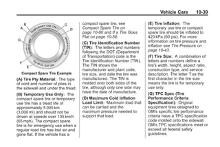Black plate (39,1)Buick Enclave Owner Manual - 2011
Vehicle Care 10-39
Compact Spare Tire Example
(A) Tire Ply Material: The type
of cord and number of plies in
the sidewall and under the tread.
(B) Temporary Use Only: The
compact spare tire or temporary
use tire has a tread life of
approximately 5 000 km
(3,000 mi) and should not be
driven at speeds over 105 km/h
(65 mph). The compact spare
tire is for emergency use when a
regular road tire has lost air and
gone flat. If the vehicle has a
compact spare tire, see
Compact Spare Tire on
page 10‑80 and If a Tire Goes
Flat on page 10‑58.
(C) Tire Identification Number
(TIN): The letters and numbers
following the DOT (Department
of Transportation) code is the
Tire Identification Number (TIN).
The TIN shows the
manufacturer and plant code,
tire size, and date the tire was
manufactured. The TIN is
molded onto both sides of the
tire, although only one side may
have the date of manufacture.
(D) Maximum Cold Inflation
Load Limit: Maximum load that
can be carried and the
maximum pressure needed to
support that load.
(E) Tire Inflation: The
temporary use tire or compact
spare tire should be inflated to
420 kPa (60 psi). For more
information on tire pressure and
inflation see Tire Pressure on
page 10‑43.
(F) Tire Size: A combination of
letters and numbers define a
tire's width, height, aspect ratio,
construction type, and service
description. The letter T as the
first character in the tire size
means the tire is for temporary
use only.
(G) TPC Spec (Tire
Performance Criteria
Specification): Original
equipment tires designed to
GM's specific tire performance
criteria have a TPC specification
code molded onto the sidewall.
GM's TPC specifications meet or
exceed all federal safety
guidelines.
 