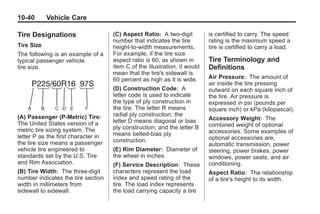 Black plate (40,1)Buick Enclave Owner Manual - 2011
10-40 Vehicle Care
Tire Designations
Tire Size
The following is an example of a
typical passenger vehicle
tire size.
(A) Passenger (P‐Metric) Tire:
The United States version of a
metric tire sizing system. The
letter P as the first character in
the tire size means a passenger
vehicle tire engineered to
standards set by the U.S. Tire
and Rim Association.
(B) Tire Width: The three‐digit
number indicates the tire section
width in millimeters from
sidewall to sidewall.
(C) Aspect Ratio: A two‐digit
number that indicates the tire
height‐to‐width measurements.
For example, if the tire size
aspect ratio is 60, as shown in
item C of the illustration, it would
mean that the tire's sidewall is
60 percent as high as it is wide.
(D) Construction Code: A
letter code is used to indicate
the type of ply construction in
the tire. The letter R means
radial ply construction; the
letter D means diagonal or bias
ply construction; and the letter B
means belted‐bias ply
construction.
(E) Rim Diameter: Diameter of
the wheel in inches.
(F) Service Description: These
characters represent the load
index and speed rating of the
tire. The load index represents
the load carrying capacity a tire
is certified to carry. The speed
rating is the maximum speed a
tire is certified to carry a load.
Tire Terminology and
Definitions
Air Pressure: The amount of
air inside the tire pressing
outward on each square inch of
the tire. Air pressure is
expressed in psi (pounds per
square inch) or kPa (kilopascal).
Accessory Weight: The
combined weight of optional
accessories. Some examples of
optional accessories are,
automatic transmission, power
steering, power brakes, power
windows, power seats, and air
conditioning.
Aspect Ratio: The relationship
of a tire's height to its width.
 
