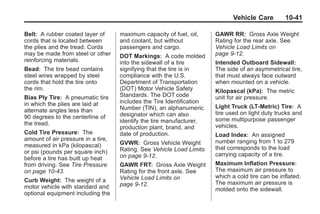 Black plate (41,1)Buick Enclave Owner Manual - 2011
Vehicle Care 10-41
Belt: A rubber coated layer of
cords that is located between
the plies and the tread. Cords
may be made from steel or other
reinforcing materials.
Bead: The tire bead contains
steel wires wrapped by steel
cords that hold the tire onto
the rim.
Bias Ply Tire: A pneumatic tire
in which the plies are laid at
alternate angles less than
90 degrees to the centerline of
the tread.
Cold Tire Pressure: The
amount of air pressure in a tire,
measured in kPa (kilopascal)
or psi (pounds per square inch)
before a tire has built up heat
from driving. See Tire Pressure
on page 10‑43.
Curb Weight: The weight of a
motor vehicle with standard and
optional equipment including the
maximum capacity of fuel, oil,
and coolant, but without
passengers and cargo.
DOT Markings: A code molded
into the sidewall of a tire
signifying that the tire is in
compliance with the U.S.
Department of Transportation
(DOT) Motor Vehicle Safety
Standards. The DOT code
includes the Tire Identification
Number (TIN), an alphanumeric
designator which can also
identify the tire manufacturer,
production plant, brand, and
date of production.
GVWR: Gross Vehicle Weight
Rating. See Vehicle Load Limits
on page 9‑12.
GAWR FRT: Gross Axle Weight
Rating for the front axle. See
Vehicle Load Limits on
page 9‑12.
GAWR RR: Gross Axle Weight
Rating for the rear axle. See
Vehicle Load Limits on
page 9‑12.
Intended Outboard Sidewall:
The side of an asymmetrical tire,
that must always face outward
when mounted on a vehicle.
Kilopascal (kPa): The metric
unit for air pressure.
Light Truck (LT‐Metric) Tire: A
tire used on light duty trucks and
some multipurpose passenger
vehicles.
Load Index: An assigned
number ranging from 1 to 279
that corresponds to the load
carrying capacity of a tire.
Maximum Inflation Pressure:
The maximum air pressure to
which a cold tire can be inflated.
The maximum air pressure is
molded onto the sidewall.
 