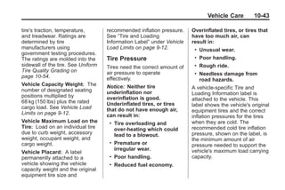Black plate (43,1)Buick Enclave Owner Manual - 2011
Vehicle Care 10-43
tire's traction, temperature,
and treadwear. Ratings are
determined by tire
manufacturers using
government testing procedures.
The ratings are molded into the
sidewall of the tire. See Uniform
Tire Quality Grading on
page 10‑54.
Vehicle Capacity Weight: The
number of designated seating
positions multiplied by
68 kg (150 lbs) plus the rated
cargo load. See Vehicle Load
Limits on page 9‑12.
Vehicle Maximum Load on the
Tire: Load on an individual tire
due to curb weight, accessory
weight, occupant weight, and
cargo weight.
Vehicle Placard: A label
permanently attached to a
vehicle showing the vehicle
capacity weight and the original
equipment tire size and
recommended inflation pressure.
See “Tire and Loading
Information Label” under Vehicle
Load Limits on page 9‑12.
Tire Pressure
Tires need the correct amount of
air pressure to operate
effectively.
Notice: Neither tire
underinflation nor
overinflation is good.
Underinflated tires, or tires
that do not have enough air,
can result in:
. Tire overloading and
over-heating which could
lead to a blowout.
. Premature or
irregular wear.
. Poor handling.
. Reduced fuel economy.
Overinflated tires, or tires that
have too much air, can
result in:
. Unusual wear.
. Poor handling.
. Rough ride.
. Needless damage from
road hazards.
A vehicle-specific Tire and
Loading Information label is
attached to the vehicle. This
label shows the vehicle's original
equipment tires and the correct
inflation pressures for the tires
when they are cold. The
recommended cold tire inflation
pressure, shown on the label, is
the minimum amount of air
pressure needed to support the
vehicle's maximum load carrying
capacity.
 