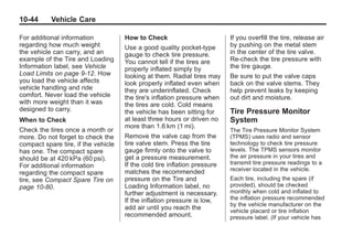 Black plate (44,1)Buick Enclave Owner Manual - 2011
10-44 Vehicle Care
For additional information
regarding how much weight
the vehicle can carry, and an
example of the Tire and Loading
Information label, see Vehicle
Load Limits on page 9‑12. How
you load the vehicle affects
vehicle handling and ride
comfort. Never load the vehicle
with more weight than it was
designed to carry.
When to Check
Check the tires once a month or
more. Do not forget to check the
compact spare tire, if the vehicle
has one. The compact spare
should be at 420 kPa (60 psi).
For additional information
regarding the compact spare
tire, see Compact Spare Tire on
page 10‑80.
How to Check
Use a good quality pocket-type
gauge to check tire pressure.
You cannot tell if the tires are
properly inflated simply by
looking at them. Radial tires may
look properly inflated even when
they are underinflated. Check
the tire's inflation pressure when
the tires are cold. Cold means
the vehicle has been sitting for
at least three hours or driven no
more than 1.6 km (1 mi).
Remove the valve cap from the
tire valve stem. Press the tire
gauge firmly onto the valve to
get a pressure measurement.
If the cold tire inflation pressure
matches the recommended
pressure on the Tire and
Loading Information label, no
further adjustment is necessary.
If the inflation pressure is low,
add air until you reach the
recommended amount.
If you overfill the tire, release air
by pushing on the metal stem
in the center of the tire valve.
Re‐check the tire pressure with
the tire gauge.
Be sure to put the valve caps
back on the valve stems. They
help prevent leaks by keeping
out dirt and moisture.
Tire Pressure Monitor
System
The Tire Pressure Monitor System
(TPMS) uses radio and sensor
technology to check tire pressure
levels. The TPMS sensors monitor
the air pressure in your tires and
transmit tire pressure readings to a
receiver located in the vehicle.
Each tire, including the spare (if
provided), should be checked
monthly when cold and inflated to
the inflation pressure recommended
by the vehicle manufacturer on the
vehicle placard or tire inflation
pressure label. (If your vehicle has
 