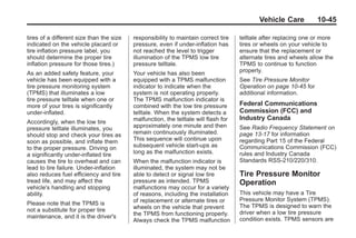 Black plate (45,1)Buick Enclave Owner Manual - 2011
Vehicle Care 10-45
tires of a different size than the size
indicated on the vehicle placard or
tire inflation pressure label, you
should determine the proper tire
inflation pressure for those tires.)
As an added safety feature, your
vehicle has been equipped with a
tire pressure monitoring system
(TPMS) that illuminates a low
tire pressure telltale when one or
more of your tires is significantly
under‐inflated.
Accordingly, when the low tire
pressure telltale illuminates, you
should stop and check your tires as
soon as possible, and inflate them
to the proper pressure. Driving on
a significantly under‐inflated tire
causes the tire to overheat and can
lead to tire failure. Under‐inflation
also reduces fuel efficiency and tire
tread life, and may affect the
vehicle's handling and stopping
ability.
Please note that the TPMS is
not a substitute for proper tire
maintenance, and it is the driver's
responsibility to maintain correct tire
pressure, even if under‐inflation has
not reached the level to trigger
illumination of the TPMS low tire
pressure telltale.
Your vehicle has also been
equipped with a TPMS malfunction
indicator to indicate when the
system is not operating properly.
The TPMS malfunction indicator is
combined with the low tire pressure
telltale. When the system detects a
malfunction, the telltale will flash for
approximately one minute and then
remain continuously illuminated.
This sequence will continue upon
subsequent vehicle start‐ups as
long as the malfunction exists.
When the malfunction indicator is
illuminated, the system may not be
able to detect or signal low tire
pressure as intended. TPMS
malfunctions may occur for a variety
of reasons, including the installation
of replacement or alternate tires or
wheels on the vehicle that prevent
the TPMS from functioning properly.
Always check the TPMS malfunction
telltale after replacing one or more
tires or wheels on your vehicle to
ensure that the replacement or
alternate tires and wheels allow the
TPMS to continue to function
properly.
See Tire Pressure Monitor
Operation on page 10‑45 for
additional information.
Federal Communications
Commission (FCC) and
Industry Canada
See Radio Frequency Statement on
page 13‑17 for information
regarding Part 15 of the Federal
Communications Commission (FCC)
rules and Industry Canada
Standards RSS-210/220/310.
Tire Pressure Monitor
Operation
This vehicle may have a Tire
Pressure Monitor System (TPMS).
The TPMS is designed to warn the
driver when a low tire pressure
condition exists. TPMS sensors are
 