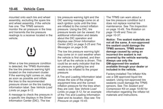 Black plate (46,1)Buick Enclave Owner Manual - 2011
10-46 Vehicle Care
mounted onto each tire and wheel
assembly, excluding the spare tire
and wheel assembly, if the vehicle
has one. The TPMS sensors
monitor the air pressure in the tires
and transmits the tire pressure
readings to a receiver located in the
vehicle.
When a low tire pressure condition
is detected, the TPMS illuminates
the low tire pressure warning light
located on the instrument cluster.
If the warning light comes on, stop
as soon as possible and inflate
the tires to the recommended
pressure shown on the tire loading
information label. See Vehicle Load
Limits on page 9‑12.
A message to check the pressure in
a specific tire displays in the Driver
Information Center (DIC). The low
tire pressure warning light and the
DIC warning message come on at
each ignition cycle until the tires
are inflated to the correct inflation
pressure. Using the DIC, tire
pressure levels can be viewed. For
additional information and details
about the DIC operation and
displays see Driver Information
Center (DIC) on page 5‑25 and Tire
Messages on page 5‑36.
The low tire pressure warning light
may come on in cool weather when
the vehicle is first started, and then
turn off as the vehicle is driven. This
could be an early indicator that the
air pressure is getting low and
needs to be inflated to the proper
pressure.
A Tire and Loading Information label
shows the size of the original
equipment tires and the correct
inflation pressure for the tires when
they are cold. See Vehicle Load
Limits on page 9‑12, for an example
of the Tire and Loading Information
label and its location. Also see Tire
Pressure on page 10‑43.
The TPMS can warn about a
low tire pressure condition but it
does not replace normal tire
maintenance. See Tire Inspection
on page 10‑49, Tire Rotation on
page 10‑49 and Tires on
page 10‑37.
Notice: Tire sealant materials are
not all the same. A non-approved
tire sealant could damage the
TPMS sensors. TPMS sensor
damage caused by using an
incorrect tire sealant is not
covered by the vehicle warranty.
Always use only the
GM-approved tire sealant
available through your dealer or
included in the vehicle.
Factory-installed Tire Inflator Kits
use a GM approved liquid tire
sealant. Using non-approved tire
sealants could damage the TPMS
sensors. See Tire Sealant and
Compressor Kit on page 10‑60 for
information regarding the inflator kit
materials and instructions.
 