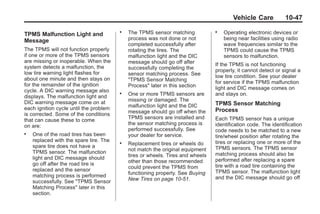 Black plate (47,1)Buick Enclave Owner Manual - 2011
Vehicle Care 10-47
TPMS Malfunction Light and
Message
The TPMS will not function properly
if one or more of the TPMS sensors
are missing or inoperable. When the
system detects a malfunction, the
low tire warning light flashes for
about one minute and then stays on
for the remainder of the ignition
cycle. A DIC warning message also
displays. The malfunction light and
DIC warning message come on at
each ignition cycle until the problem
is corrected. Some of the conditions
that can cause these to come
on are:
. One of the road tires has been
replaced with the spare tire. The
spare tire does not have a
TPMS sensor. The malfunction
light and DIC message should
go off after the road tire is
replaced and the sensor
matching process is performed
successfully. See "TPMS Sensor
Matching Process" later in this
section.
. The TPMS sensor matching
process was not done or not
completed successfully after
rotating the tires. The
malfunction light and the DIC
message should go off after
successfully completing the
sensor matching process. See
"TPMS Sensor Matching
Process" later in this section
. One or more TPMS sensors are
missing or damaged. The
malfunction light and the DIC
message should go off when the
TPMS sensors are installed and
the sensor matching process is
performed successfully. See
your dealer for service.
. Replacement tires or wheels do
not match the original equipment
tires or wheels. Tires and wheels
other than those recommended
could prevent the TPMS from
functioning properly. See Buying
New Tires on page 10‑51.
. Operating electronic devices or
being near facilities using radio
wave frequencies similar to the
TPMS could cause the TPMS
sensors to malfunction.
If the TPMS is not functioning
properly, it cannot detect or signal a
low tire condition. See your dealer
for service if the TPMS malfunction
light and DIC message comes on
and stays on.
TPMS Sensor Matching
Process
Each TPMS sensor has a unique
identification code. The identification
code needs to be matched to a new
tire/wheel position after rotating the
tires or replacing one or more of the
TPMS sensors. The TPMS sensor
matching process should also be
performed after replacing a spare
tire with a road tire containing the
TPMS sensor. The malfunction light
and the DIC message should go off
 