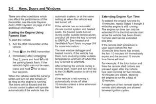 Black plate (6,1)Buick Enclave Owner Manual - 2011
2-6 Keys, Doors and Windows
There are other conditions which
can affect the performance of the
transmitter, see Remote Keyless
Entry (RKE) System on page 2‑3 for
additional information.
Starting the Engine Using
Remote Start
To start the vehicle:
1. Aim the RKE transmitter at the
vehicle.
2. Press Q on the RKE transmitter.
3. Immediately after completing
Step 2, press and hold / until
the parking lamps flash. If the
vehicle's lights can not be seen,
press and hold / for at least
four seconds.
When the vehicle starts the parking
lamps will turn on and remain on
as long as the engine is running.
The doors will be locked and the
climate control system will operate
automatically if the vehicle has the
automatic system, or at the same
setting as when the vehicle was
last turned off.
If the vehicle has an automatic
climate control system and heated
seats, the heated seats turn on
during colder outside temperatures
and shut off when the key is turned
to ON/RUN. See Heated and
Ventilated Front Seats on page 3‑8
for more information.
The rear window defogger and
heated mirrors, if the vehicle has
them, turn on during colder outside
temperatures and turn off when the
key is turned to ON/RUN.
After entering the vehicle during a
remote start, insert and turn the key
to the ON/RUN position to drive the
vehicle.
If the vehicle is left running it
automatically shuts off after
10 minutes unless a time extension
has been done.
Extending Engine Run Time
To extend the engine run time by
10 minutes, repeat Steps 1 though 3
while the engine is still running.
The engine run time can only be
extended if it is the first remote start
since the vehicle has been driven.
Remote start can be extended
one time.
If the remote start procedure is
used again before the first
10 minute time frame has ended,
the first 10 minutes will immediately
expire and the second 10 minute
time frame will start.
For example, if the lock button and
then the remote start buttons are
pressed again after the vehicle
has been running for five minutes,
10 minutes are added, allowing
the engine to run for a total of
15 minutes.
A maximum of two remote starts or
remote start attempts are allowed
between ignition cycles.
 