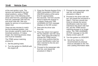 Black plate (48,1)Buick Enclave Owner Manual - 2011
10-48 Vehicle Care
at the next ignition cycle. The
sensors are matched to the tire/
wheel positions, using a TPMS
relearn tool, in the following order:
driver side front tire, passenger side
front tire, passenger side rear tire,
and driver side rear. See your
dealer for service or to purchase a
relearn tool.
There are two minutes to match
the first tire/wheel position, and
five minutes overall to match all four
tire/wheel positions. If it takes
longer, the matching process stops
and must be restarted.
The TPMS sensor matching
process is:
1. Set the parking brake.
2. Turn the ignition to ON/RUN with
the engine off.
3. Press the Remote Keyless Entry
(RKE) transmitter's LOCK and
UNLOCK buttons at the same
time for approximately
five seconds. The horn sounds
twice to signal the receiver is
in relearn mode and TIRE
LEARNING ACTIVE message
displays on the DIC screen.
4. Start with the driver side
front tire.
5. Place the relearn tool against
the tire sidewall, near the valve
stem. Then press the button to
activate the TPMS sensor.
A horn chirp confirms that the
sensor identification code has
been matched to this tire and
wheel position.
6. Proceed to the passenger side
front tire, and repeat the
procedure in Step 5.
7. Proceed to the passenger side
rear tire, and repeat the
procedure in Step 5.
8. Proceed to the driver side rear
tire, and repeat the procedure in
Step 5. The horn sounds two
times to indicate the sensor
identification code has been
matched to the driver side rear
tire, and the TPMS sensor
matching process is no longer
active. The TIRE LEARNING
ACTIVE message on the DIC
display screen goes off.
9. Turn the ignition to LOCK/OFF.
10. Set all four tires to the
recommended air pressure
level as indicated on the Tire
and Loading Information label.
 