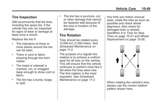 Black plate (49,1)Buick Enclave Owner Manual - 2011
Vehicle Care 10-49
Tire Inspection
GM recommends that the tires,
including the spare tire, if the
vehicle has one, be inspected
for signs of wear or damage at
least once a month.
Replace the tire if:
. The indicators at three or
more places around the tire
can be seen.
. There is cord or fabric
showing through the tire's
rubber.
. The tread or sidewall is
cracked, cut, or snagged
deep enough to show cord or
fabric.
. The tire has a bump, bulge,
or split.
. The tire has a puncture, cut,
or other damage that cannot
be repaired well because of
the size or location of the
damage.
Tire Rotation
Tires should be rotated every
12 000 km (7,500 miles). See
Scheduled Maintenance on
page 11‑2.
The purpose of a regular tire
rotation is to achieve a uniform
wear for all tires on the vehicle.
This will ensure that the vehicle
continues to perform most like it
did when the tires were new.
The first rotation is the most
important. See Scheduled
Maintenance on page 11‑2.
Any time you notice unusual
wear, rotate the tires as soon as
possible and check wheel
alignment. Also check for
damaged tires or wheels.
SeeWhen It Is Time for New
Tires on page 10‑51 and Wheel
Replacement on page 10‑56.
When rotating the vehicle's tires,
always use the correct rotation
pattern shown here.
 