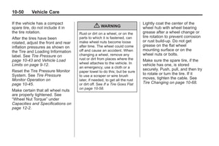 Black plate (50,1)Buick Enclave Owner Manual - 2011
10-50 Vehicle Care
If the vehicle has a compact
spare tire, do not include it in
the tire rotation.
After the tires have been
rotated, adjust the front and rear
inflation pressures as shown on
the Tire and Loading Information
label. See Tire Pressure on
page 10‑43 and Vehicle Load
Limits on page 9‑12.
Reset the Tire Pressure Monitor
System. See Tire Pressure
Monitor Operation on
page 10‑45.
Make certain that all wheel nuts
are properly tightened. See
“Wheel Nut Torque” under
Capacities and Specifications on
page 12‑2.
{ WARNING
Rust or dirt on a wheel, or on the
parts to which it is fastened, can
make wheel nuts become loose
after time. The wheel could come
off and cause an accident. When
changing a wheel, remove any
rust or dirt from places where the
wheel attaches to the vehicle. In
an emergency, use a cloth or a
paper towel to do this; but be sure
to use a scraper or wire brush
later, if needed, to get all the rust
or dirt off. See If a Tire Goes Flat
on page 10‑58.
Lightly coat the center of the
wheel hub with wheel bearing
grease after a wheel change or
tire rotation to prevent corrosion
or rust build-up. Do not get
grease on the flat wheel
mounting surface or on the
wheel nuts or bolts.
Make sure the spare tire, if the
vehicle has one, is stored
securely. Push, pull, and then try
to rotate or turn the tire. If it
moves, tighten the cable. See
Tire Changing on page 10‑68.
 