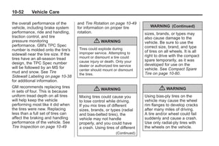 Black plate (52,1)Buick Enclave Owner Manual - 2011
10-52 Vehicle Care
the overall performance of the
vehicle, including brake system
performance, ride and handling,
traction control, and tire
pressure monitoring
performance. GM's TPC Spec
number is molded onto the tire's
sidewall near the tire size. If the
tires have an all‐season tread
design, the TPC Spec number
will be followed by an MS for
mud and snow. See Tire
Sidewall Labeling on page 10‑38
for additional information.
GM recommends replacing tires
in sets of four. This is because
uniform tread depth on all tires
will help keep the vehicle
performing most like it did when
the tires were new. Replacing
less than a full set of tires can
affect the braking and handling
performance of the vehicle. See
Tire Inspection on page 10‑49
and Tire Rotation on page 10‑49
for information on proper tire
rotation.
{ WARNING
Tires could explode during
improper service. Attempting to
mount or dismount a tire could
cause injury or death. Only your
dealer or authorized tire service
center should mount or dismount
the tires.
{ WARNING
Mixing tires could cause you
to lose control while driving.
If you mix tires of different
sizes, brands, or types (radial
and bias-belted tires), the
vehicle may not handle
properly, and you could have
a crash. Using tires of different
(Continued)
WARNING (Continued)
sizes, brands, or types may
also cause damage to the
vehicle. Be sure to use the
correct size, brand, and type
of tires on all wheels. It is all
right to drive with the compact
spare temporarily, as it was
developed for use on the
vehicle. See Compact Spare
Tire on page 10‑80.
{ WARNING
Using bias-ply tires on the
vehicle may cause the wheel
rim flanges to develop cracks
after many miles of driving.
A tire and/or wheel could fail
suddenly and cause a crash.
Use only radial-ply tires with
the wheels on the vehicle.
 