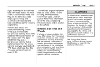 Black plate (53,1)Buick Enclave Owner Manual - 2011
Vehicle Care 10-53
If you must replace the vehicle's
tires with those that do not have
a TPC Spec number, make sure
they are the same size, load
range, speed rating, and
construction type (radial and
bias‐belted tires) as the vehicle's
original tires.
Vehicles that have a tire
pressure monitoring system
could give an inaccurate
low‐pressure warning if non‐TPC
Spec rated tires are installed on
the vehicle. Non‐TPC Spec
rated tires may give a
low‐pressure warning that is
higher or lower than the proper
warning level you would get with
TPC Spec rated tires. See Tire
Pressure Monitor System on
page 10‑44.
The vehicle's original equipment
tires are listed on the Tire and
Loading Information label.
See Vehicle Load Limits on
page 9‑12 for more information
about the Tire and Loading
Information label and its location
on the vehicle.
Different Size Tires and
Wheels
If wheels or tires are installed that
are a different size than the original
equipment wheels and tires, vehicle
performance, including its braking,
ride and handling characteristics,
stability, and resistance to rollover
may be affected. If the vehicle has
electronic systems such as antilock
brakes, rollover airbags, traction
control, and electronic stability
control, the performance of these
systems can also be affected.
{ WARNING
If different sized wheels are used,
there may not be an acceptable
level of performance and safety
if tires not recommended for
those wheels are selected. This
increases the chance of a crash
and serious injury. Only use GM
specific wheel and tire systems
developed for the vehicle, and
have them properly installed by a
GM certified technician.
See Buying New Tires on
page 10‑51 and Accessories and
Modifications on page 10‑3 for
additional information.
 