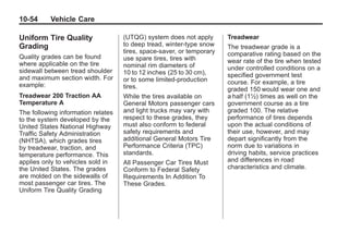 Black plate (54,1)Buick Enclave Owner Manual - 2011
10-54 Vehicle Care
Uniform Tire Quality
Grading
Quality grades can be found
where applicable on the tire
sidewall between tread shoulder
and maximum section width. For
example:
Treadwear 200 Traction AA
Temperature A
The following information relates
to the system developed by the
United States National Highway
Traffic Safety Administration
(NHTSA), which grades tires
by treadwear, traction, and
temperature performance. This
applies only to vehicles sold in
the United States. The grades
are molded on the sidewalls of
most passenger car tires. The
Uniform Tire Quality Grading
(UTQG) system does not apply
to deep tread, winter-type snow
tires, space-saver, or temporary
use spare tires, tires with
nominal rim diameters of
10 to 12 inches (25 to 30 cm),
or to some limited-production
tires.
While the tires available on
General Motors passenger cars
and light trucks may vary with
respect to these grades, they
must also conform to federal
safety requirements and
additional General Motors Tire
Performance Criteria (TPC)
standards.
All Passenger Car Tires Must
Conform to Federal Safety
Requirements In Addition To
These Grades.
Treadwear
The treadwear grade is a
comparative rating based on the
wear rate of the tire when tested
under controlled conditions on a
specified government test
course. For example, a tire
graded 150 would wear one and
a half (1½) times as well on the
government course as a tire
graded 100. The relative
performance of tires depends
upon the actual conditions of
their use, however, and may
depart significantly from the
norm due to variations in
driving habits, service practices
and differences in road
characteristics and climate.
 