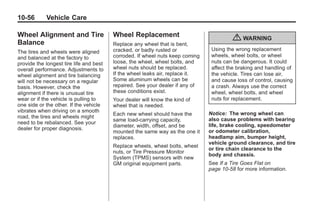 Black plate (56,1)Buick Enclave Owner Manual - 2011
10-56 Vehicle Care
Wheel Alignment and Tire
Balance
The tires and wheels were aligned
and balanced at the factory to
provide the longest tire life and best
overall performance. Adjustments to
wheel alignment and tire balancing
will not be necessary on a regular
basis. However, check the
alignment if there is unusual tire
wear or if the vehicle is pulling to
one side or the other. If the vehicle
vibrates when driving on a smooth
road, the tires and wheels might
need to be rebalanced. See your
dealer for proper diagnosis.
Wheel Replacement
Replace any wheel that is bent,
cracked, or badly rusted or
corroded. If wheel nuts keep coming
loose, the wheel, wheel bolts, and
wheel nuts should be replaced.
If the wheel leaks air, replace it.
Some aluminum wheels can be
repaired. See your dealer if any of
these conditions exist.
Your dealer will know the kind of
wheel that is needed.
Each new wheel should have the
same load-carrying capacity,
diameter, width, offset, and be
mounted the same way as the one it
replaces.
Replace wheels, wheel bolts, wheel
nuts, or Tire Pressure Monitor
System (TPMS) sensors with new
GM original equipment parts.
{ WARNING
Using the wrong replacement
wheels, wheel bolts, or wheel
nuts can be dangerous. It could
affect the braking and handling of
the vehicle. Tires can lose air,
and cause loss of control, causing
a crash. Always use the correct
wheel, wheel bolts, and wheel
nuts for replacement.
Notice: The wrong wheel can
also cause problems with bearing
life, brake cooling, speedometer
or odometer calibration,
headlamp aim, bumper height,
vehicle ground clearance, and tire
or tire chain clearance to the
body and chassis.
See If a Tire Goes Flat on
page 10‑58 for more information.
 